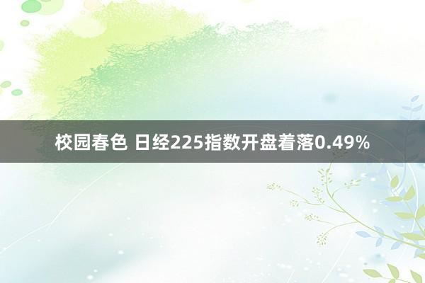 校园春色 日经225指数开盘着落0.49%