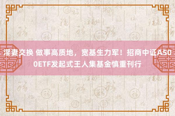 淫妻交换 做事高质地，宽基生力军！招商中证A500ETF发起式王人集基金慎重刊行