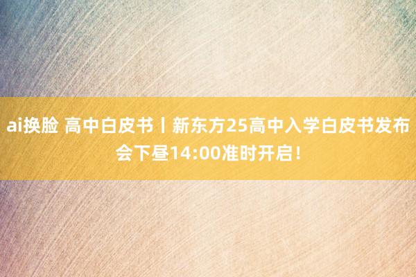 ai换脸 高中白皮书丨新东方25高中入学白皮书发布会下昼14:00准时开启！