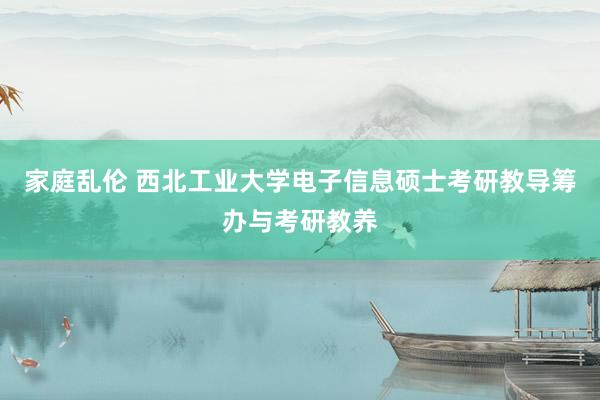 家庭乱伦 西北工业大学电子信息硕士考研教导筹办与考研教养