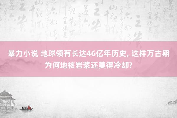 暴力小说 地球领有长达46亿年历史， 这样万古期为何地核岩浆还莫得冷却?