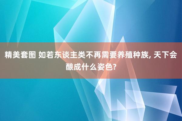 精美套图 如若东谈主类不再需要养殖种族， 天下会酿成什么姿色?