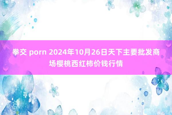 拳交 porn 2024年10月26日天下主要批发商场樱桃西红柿价钱行情