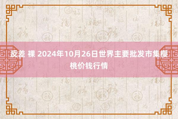 反差 裸 2024年10月26日世界主要批发市集樱桃价钱行情