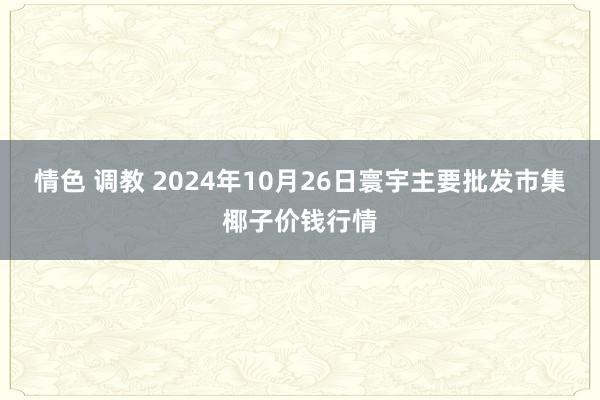 情色 调教 2024年10月26日寰宇主要批发市集椰子价钱行情