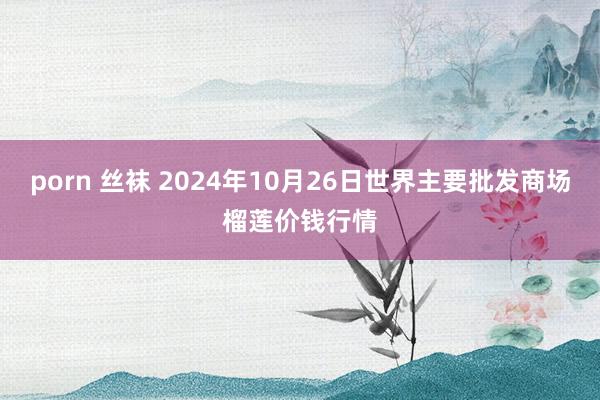 porn 丝袜 2024年10月26日世界主要批发商场榴莲价钱行情