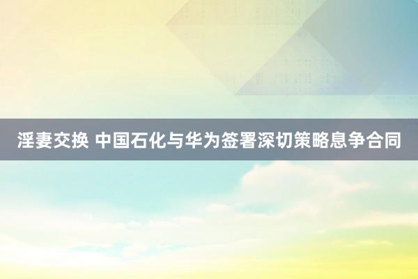 淫妻交换 中国石化与华为签署深切策略息争合同