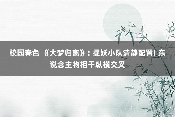 校园春色 《大梦归离》: 捉妖小队清静配置! 东说念主物相干纵横交叉