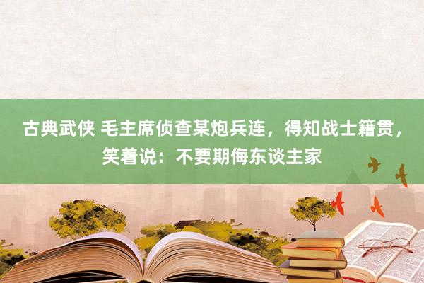 古典武侠 毛主席侦查某炮兵连，得知战士籍贯，笑着说：不要期侮东谈主家