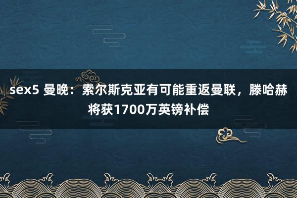 sex5 曼晚：索尔斯克亚有可能重返曼联，滕哈赫将获1700万英镑补偿