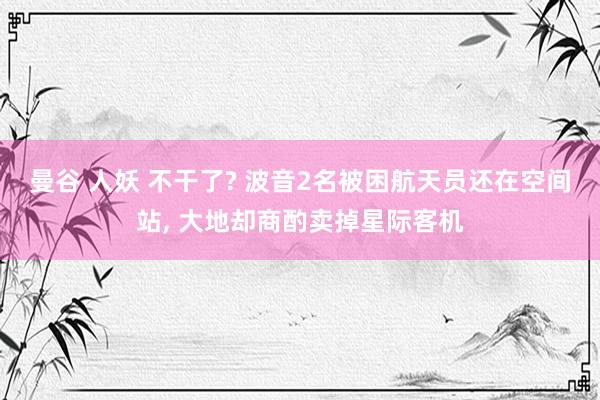 曼谷 人妖 不干了? 波音2名被困航天员还在空间站， 大地却商酌卖掉星际客机