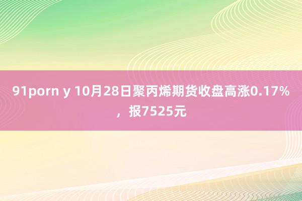 91porn y 10月28日聚丙烯期货收盘高涨0.17%，报7525元