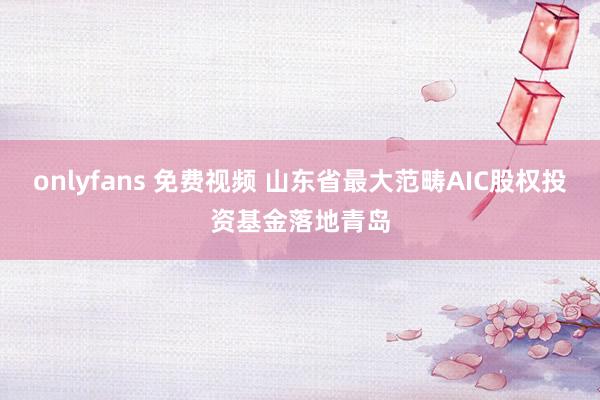 onlyfans 免费视频 山东省最大范畴AIC股权投资基金落地青岛