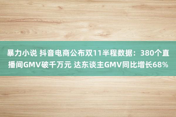 暴力小说 抖音电商公布双11半程数据：380个直播间GMV破千万元 达东谈主GMV同比增长68%