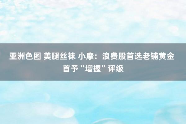 亚洲色图 美腿丝袜 小摩：浪费股首选老铺黄金 首予“增握”评级