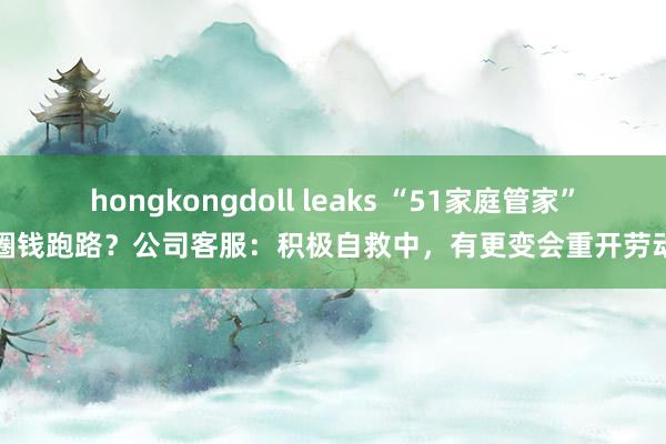 hongkongdoll leaks “51家庭管家”圈钱跑路？公司客服：积极自救中，有更变会重开劳动