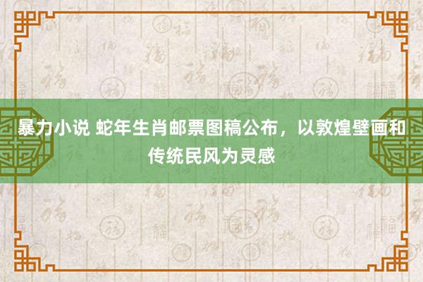 暴力小说 蛇年生肖邮票图稿公布，以敦煌壁画和传统民风为灵感