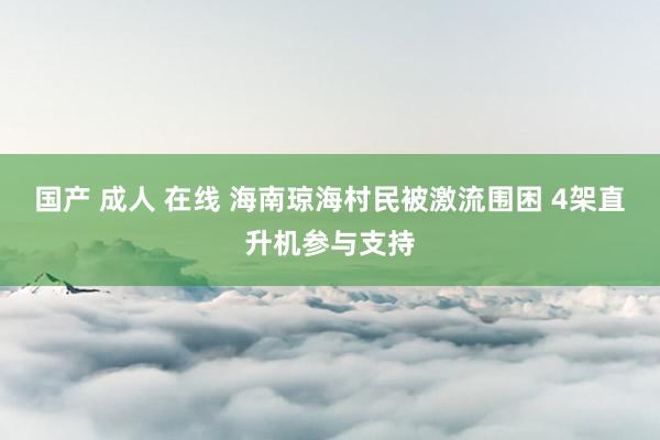 国产 成人 在线 海南琼海村民被激流围困 4架直升机参与支持