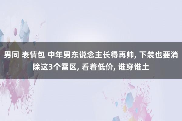 男同 表情包 中年男东说念主长得再帅, 下装也要消除这3个雷区, 看着低价, 谁穿谁土