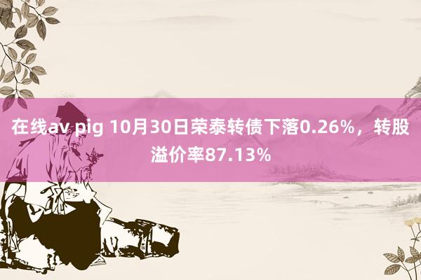 在线av pig 10月30日荣泰转债下落0.26%，转股溢价率87.13%