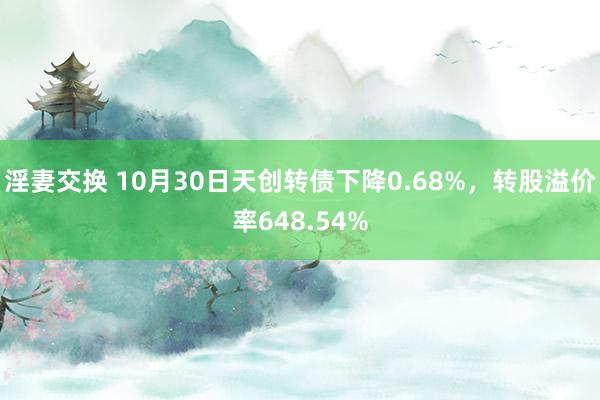 淫妻交换 10月30日天创转债下降0.68%，转股溢价率648.54%