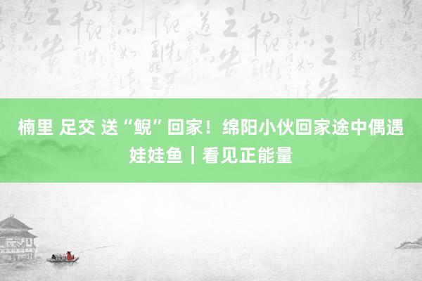 楠里 足交 送“鲵”回家！绵阳小伙回家途中偶遇娃娃鱼｜看见正能量