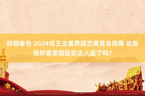 校园春色 2024成王尘寰界园艺展览会闭幕 这些绝好意思园区你王人逛了吗？