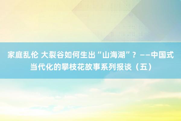 家庭乱伦 大裂谷如何生出“山海湖”？——中国式当代化的攀枝花故事系列报谈（五）