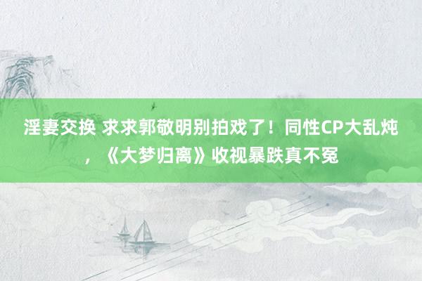 淫妻交换 求求郭敬明别拍戏了！同性CP大乱炖，《大梦归离》收视暴跌真不冤