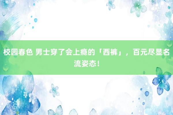 校园春色 男士穿了会上瘾的「西裤」，百元尽显名流姿态！