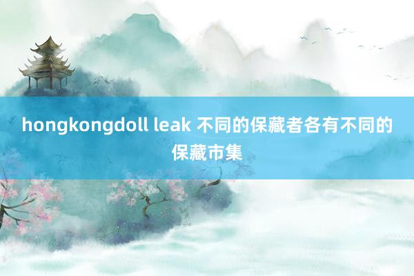 hongkongdoll leak 不同的保藏者各有不同的保藏市集