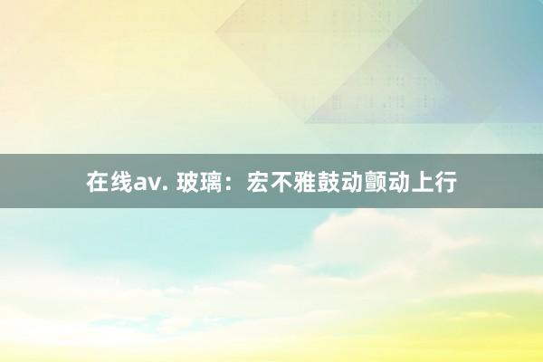 在线av. 玻璃：宏不雅鼓动颤动上行