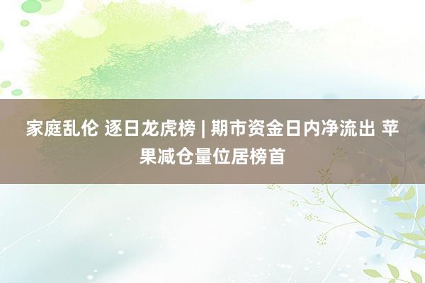 家庭乱伦 逐日龙虎榜 | 期市资金日内净流出 苹果减仓量位居榜首