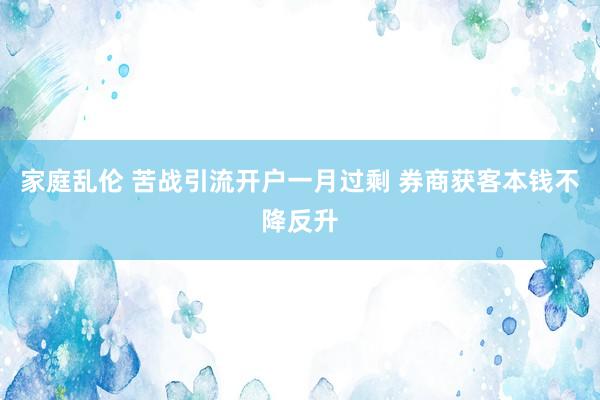 家庭乱伦 苦战引流开户一月过剩 券商获客本钱不降反升