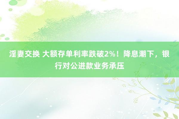 淫妻交换 大额存单利率跌破2%！降息潮下，银行对公进款业务承压