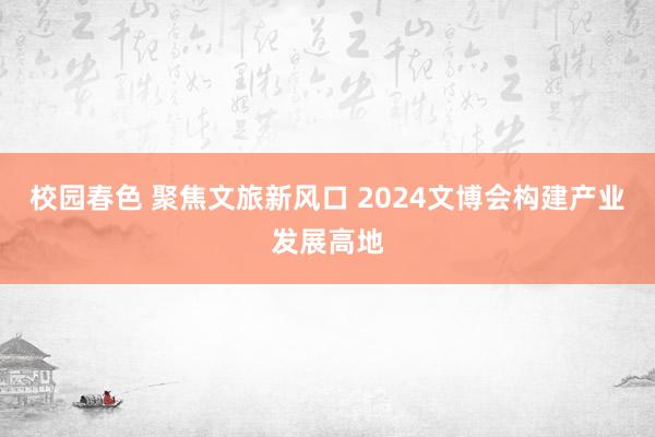 校园春色 聚焦文旅新风口 2024文博会构建产业发展高地