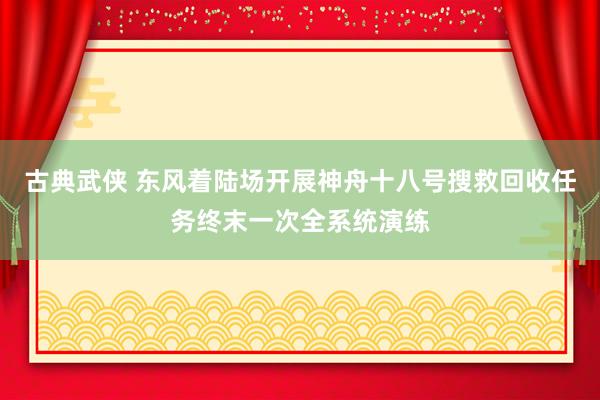 古典武侠 东风着陆场开展神舟十八号搜救回收任务终末一次全系统演练