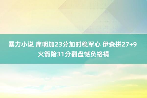 暴力小说 库明加23分加时稳军心 伊森拼27+9 火箭险31分翻盘憾负袼褙