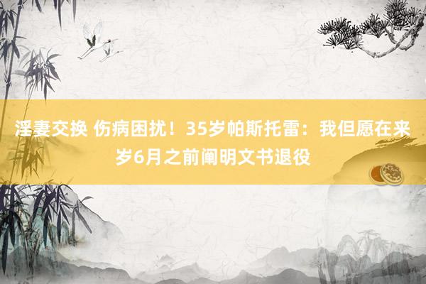 淫妻交换 伤病困扰！35岁帕斯托雷：我但愿在来岁6月之前阐明文书退役