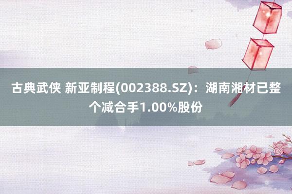 古典武侠 新亚制程(002388.SZ)：湖南湘材已整个减合手1.00%股份