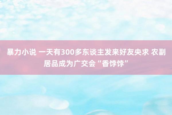 暴力小说 一天有300多东谈主发来好友央求 农副居品成为广交会“香饽饽”