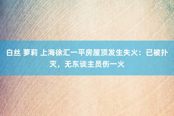 白丝 萝莉 上海徐汇一平房屋顶发生失火：已被扑灭，无东谈主员伤一火