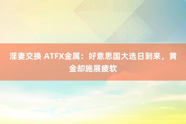 淫妻交换 ATFX金属：好意思国大选日到来，黄金却施展疲软