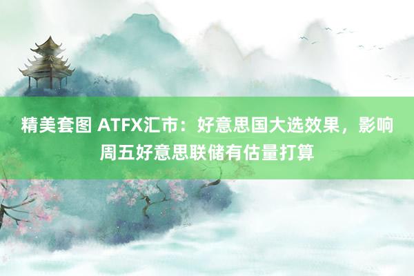 精美套图 ATFX汇市：好意思国大选效果，影响周五好意思联储有估量打算