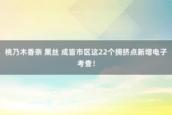 桃乃木香奈 黑丝 成皆市区这22个拥挤点新增电子考查！