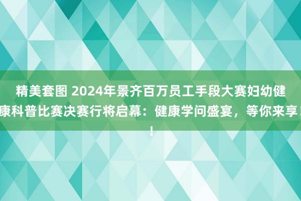 精美套图 2024年景齐百万员工手段大赛妇幼健康科普比赛决赛行将启幕：健康学问盛宴，等你来享！