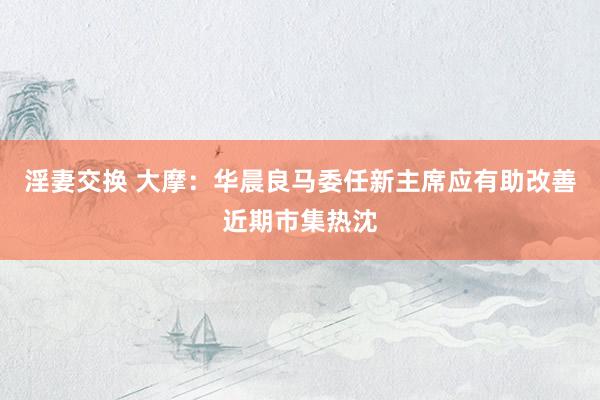 淫妻交换 大摩：华晨良马委任新主席应有助改善近期市集热沈