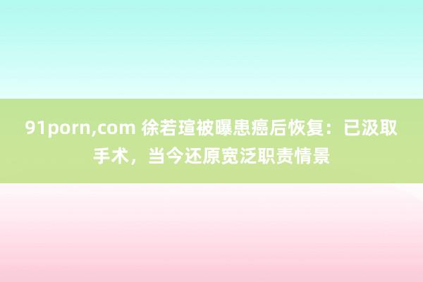 91porn，com 徐若瑄被曝患癌后恢复：已汲取手术，当今还原宽泛职责情景