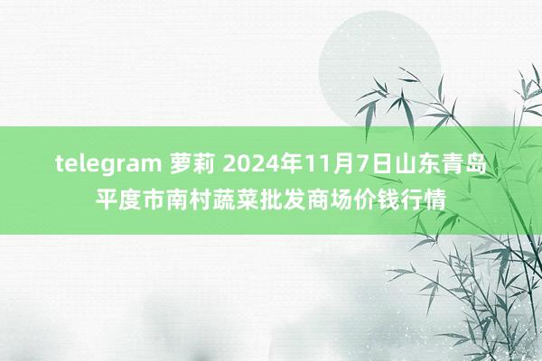 telegram 萝莉 2024年11月7日山东青岛平度市南村蔬菜批发商场价钱行情