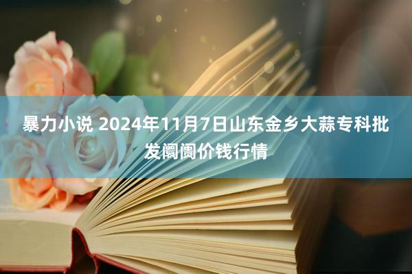 暴力小说 2024年11月7日山东金乡大蒜专科批发阛阓价钱行情